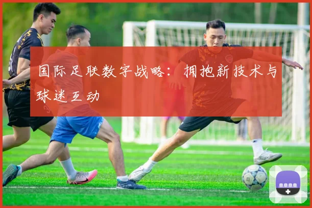 国际足联数字战略：拥抱新技术与球迷互动
